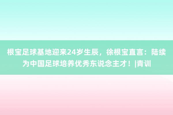 根宝足球基地迎来24岁生辰，徐根宝直言：陆续为中国足球培养优秀东说念主才！|青训