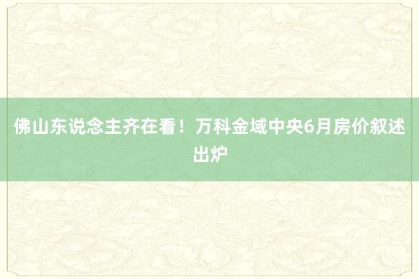 佛山东说念主齐在看！万科金域中央6月房价叙述出炉